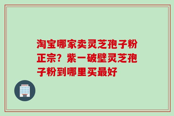 淘宝哪家卖灵芝孢子粉正宗？紫一破壁灵芝孢子粉到哪里买最好
