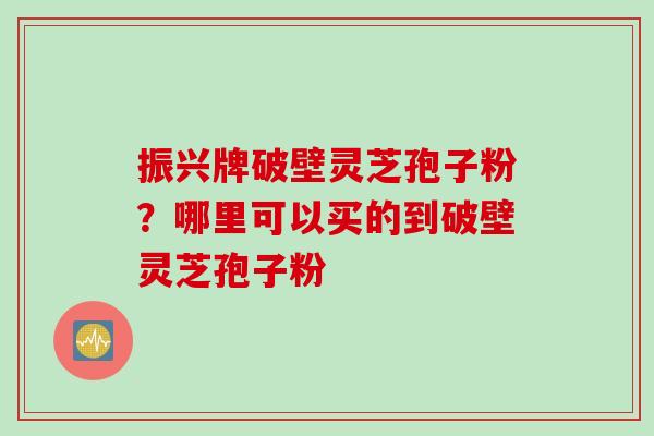 振兴牌破壁灵芝孢子粉？哪里可以买的到破壁灵芝孢子粉
