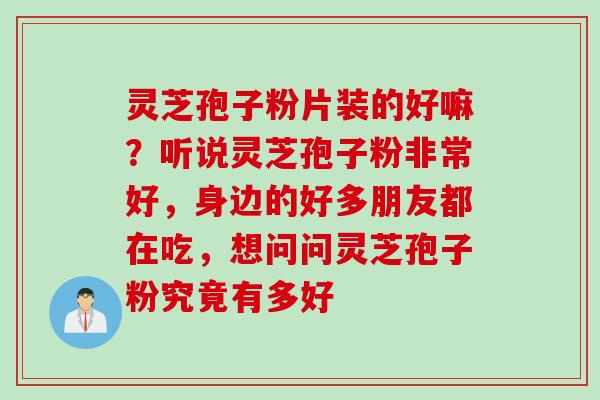 灵芝孢子粉片装的好嘛？听说灵芝孢子粉非常好，身边的好多朋友都在吃，想问问灵芝孢子粉究竟有多好