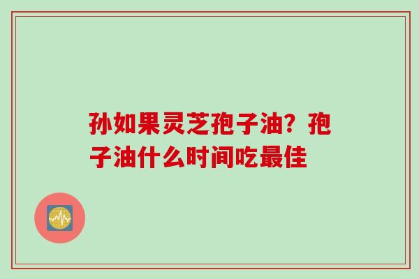 孙如果灵芝孢子油？孢子油什么时间吃最佳