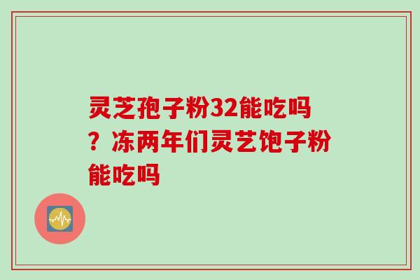 灵芝孢子粉32能吃吗？冻两年们灵艺饱子粉能吃吗