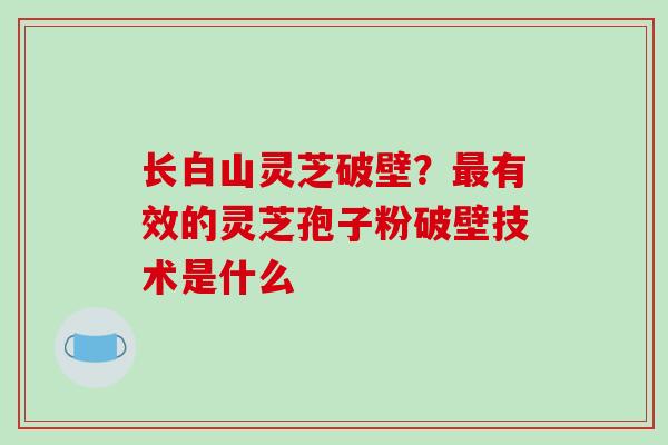 长白山灵芝破壁？最有效的灵芝孢子粉破壁技术是什么