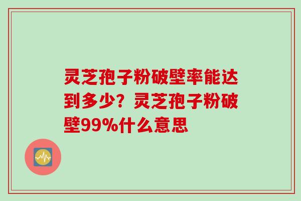 灵芝孢子粉破壁率能达到多少？灵芝孢子粉破壁99%什么意思