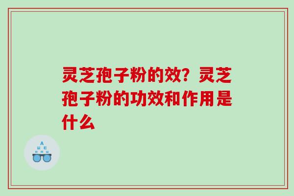 灵芝孢子粉的效？灵芝孢子粉的功效和作用是什么
