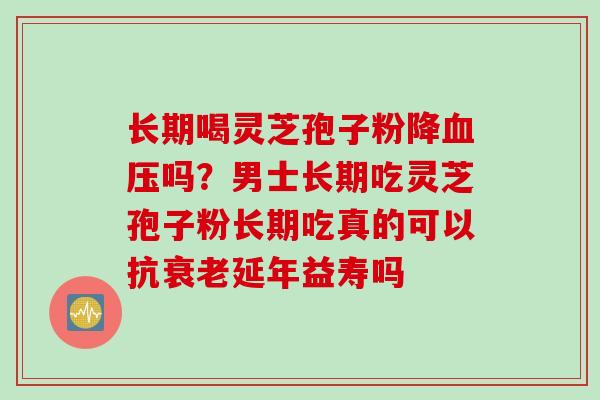 长期喝灵芝孢子粉降血压吗？男士长期吃灵芝孢子粉长期吃真的可以抗衰老延年益寿吗