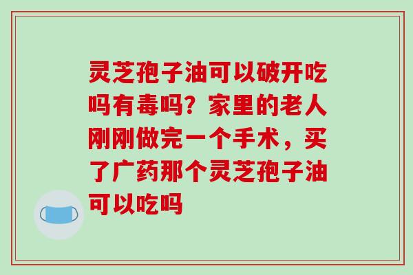 灵芝孢子油可以破开吃吗有毒吗？家里的老人刚刚做完一个手术，买了广药那个灵芝孢子油可以吃吗