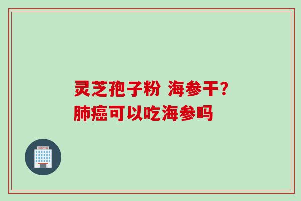 灵芝孢子粉 海参干？肺癌可以吃海参吗