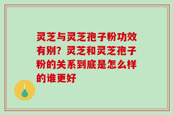 灵芝与灵芝孢子粉功效有别？灵芝和灵芝孢子粉的关系到底是怎么样的谁更好