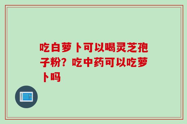 吃白萝卜可以喝灵芝孢子粉？吃中药可以吃萝卜吗