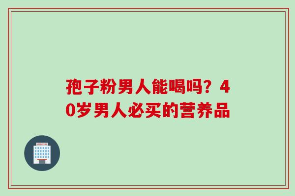 孢子粉男人能喝吗？40岁男人必买的营养品