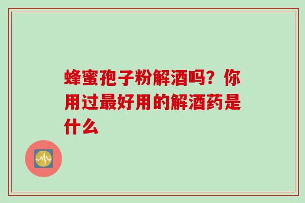 蜂蜜孢子粉解酒吗？你用过最好用的解酒药是什么