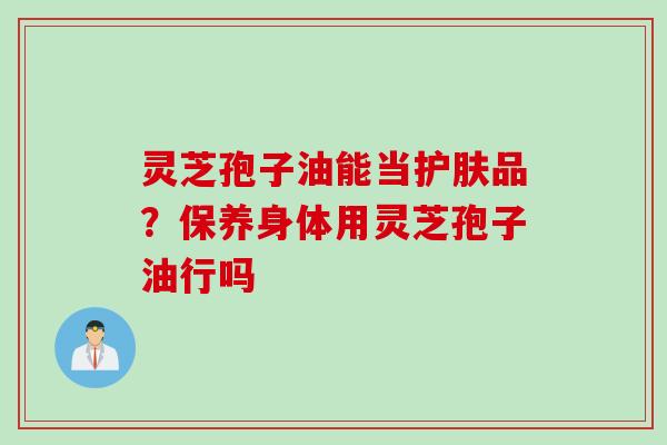 灵芝孢子油能当护肤品？保养身体用灵芝孢子油行吗