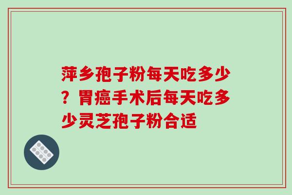 萍乡孢子粉每天吃多少？胃癌手术后每天吃多少灵芝孢子粉合适