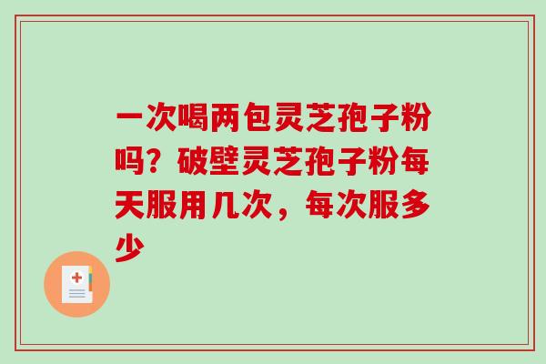 一次喝两包灵芝孢子粉吗？破壁灵芝孢子粉每天服用几次，每次服多少