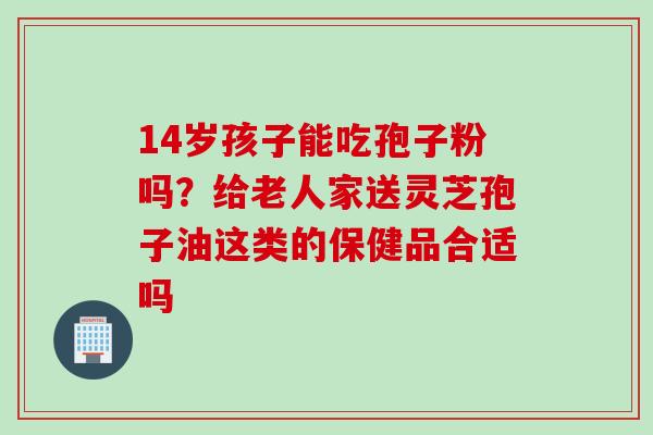 14岁孩子能吃孢子粉吗？给老人家送灵芝孢子油这类的保健品合适吗