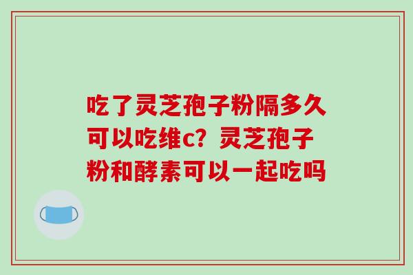 吃了灵芝孢子粉隔多久可以吃维c？灵芝孢子粉和酵素可以一起吃吗