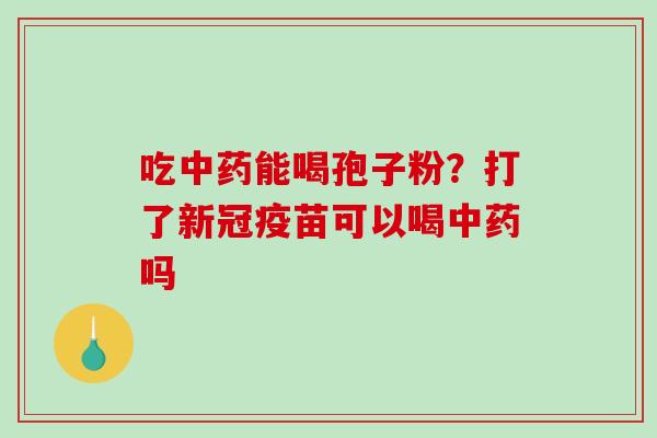 吃中药能喝孢子粉？打了新冠疫苗可以喝中药吗