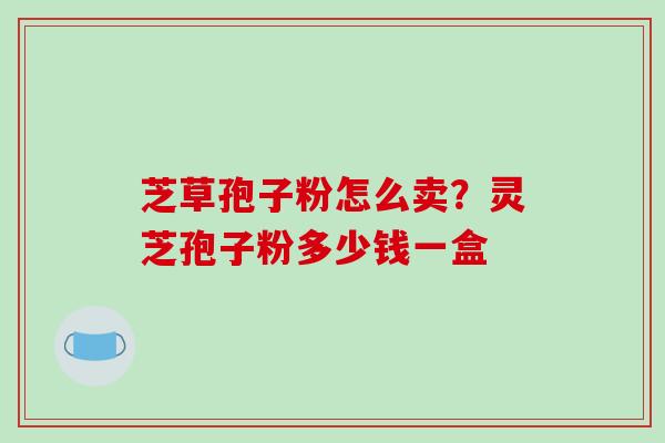 芝草孢子粉怎么卖？灵芝孢子粉多少钱一盒