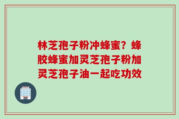 林芝孢子粉冲蜂蜜？蜂胶蜂蜜加灵芝孢子粉加灵芝孢子油一起吃功效