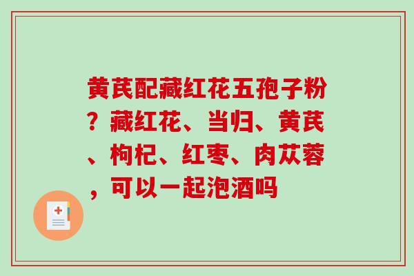 黄芪配藏红花五孢子粉？藏红花、当归、黄芪、枸杞、红枣、肉苁蓉，可以一起泡酒吗
