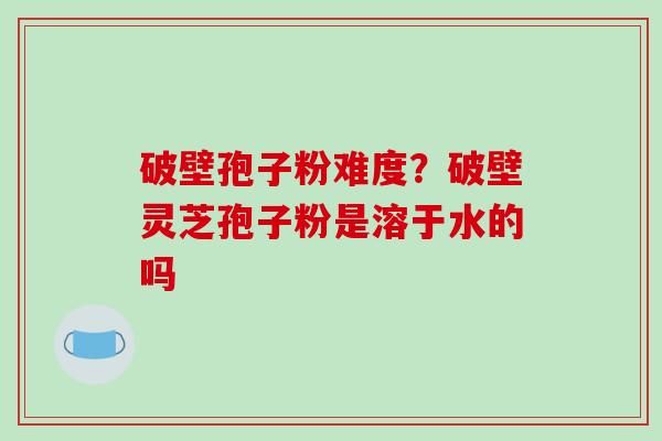 破壁孢子粉难度？破壁灵芝孢子粉是溶于水的吗
