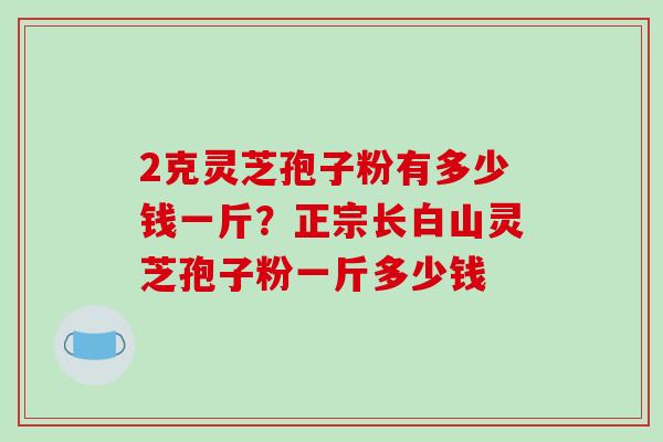 2克灵芝孢子粉有多少钱一斤？正宗长白山灵芝孢子粉一斤多少钱