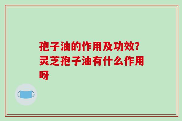 孢子油的作用及功效？灵芝孢子油有什么作用呀