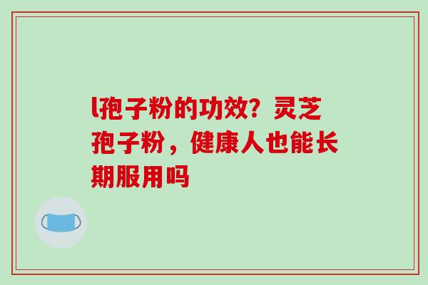l孢子粉的功效？灵芝孢子粉，健康人也能长期服用吗