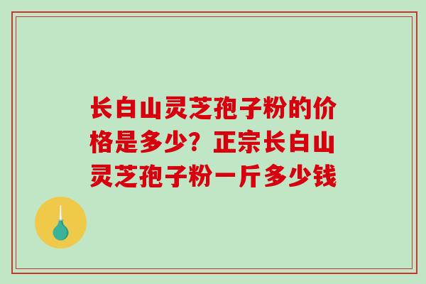 长白山灵芝孢子粉的价格是多少？正宗长白山灵芝孢子粉一斤多少钱