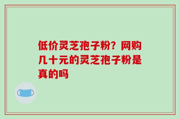 低价灵芝孢子粉？网购几十元的灵芝孢子粉是真的吗