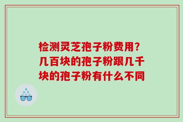 检测灵芝孢子粉费用？几百块的孢子粉跟几千块的孢子粉有什么不同
