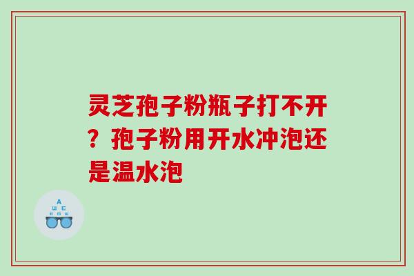 灵芝孢子粉瓶子打不开？孢子粉用开水冲泡还是温水泡