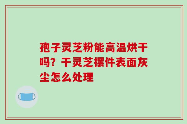 孢子灵芝粉能高温烘干吗？干灵芝摆件表面灰尘怎么处理