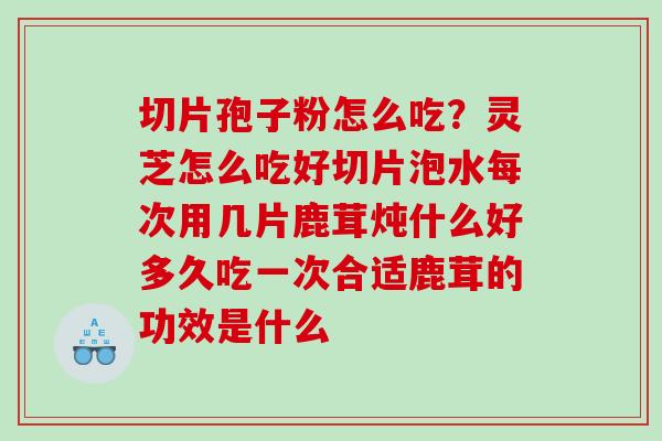切片孢子粉怎么吃？灵芝怎么吃好切片泡水每次用几片鹿茸炖什么好多久吃一次合适鹿茸的功效是什么