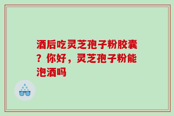 酒后吃灵芝孢子粉胶囊？你好，灵芝孢子粉能泡酒吗