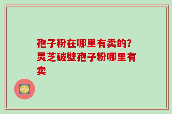 孢子粉在哪里有卖的？灵芝破壁孢子粉哪里有卖
