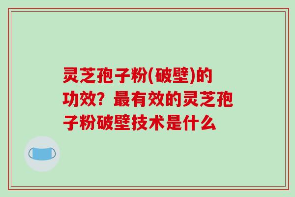 灵芝孢子粉(破壁)的功效？最有效的灵芝孢子粉破壁技术是什么