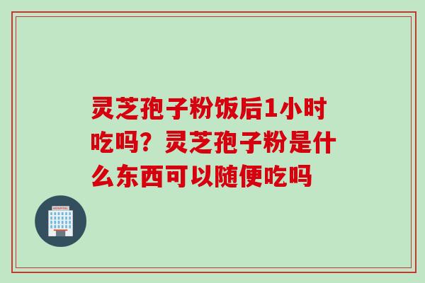 灵芝孢子粉饭后1小时吃吗？灵芝孢子粉是什么东西可以随便吃吗