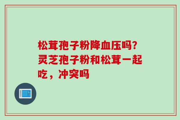 松茸孢子粉降吗？灵芝孢子粉和松茸一起吃，冲突吗