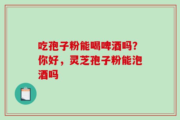 吃孢子粉能喝啤酒吗？你好，灵芝孢子粉能泡酒吗