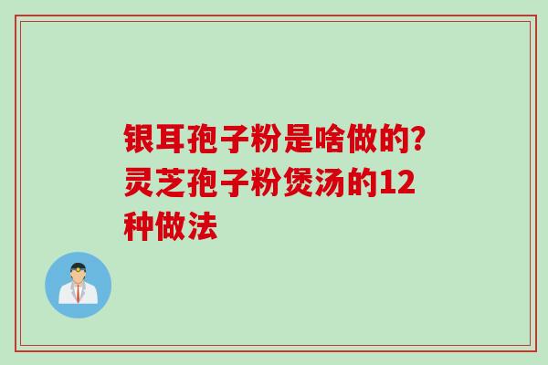银耳孢子粉是啥做的？灵芝孢子粉煲汤的12种做法