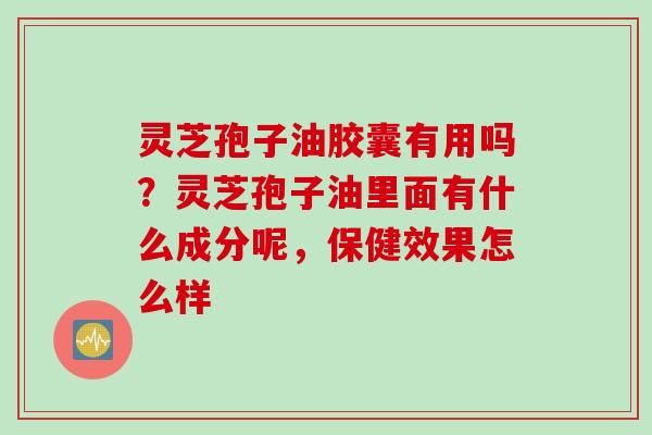 灵芝孢子油胶囊有用吗？灵芝孢子油里面有什么成分呢，保健效果怎么样