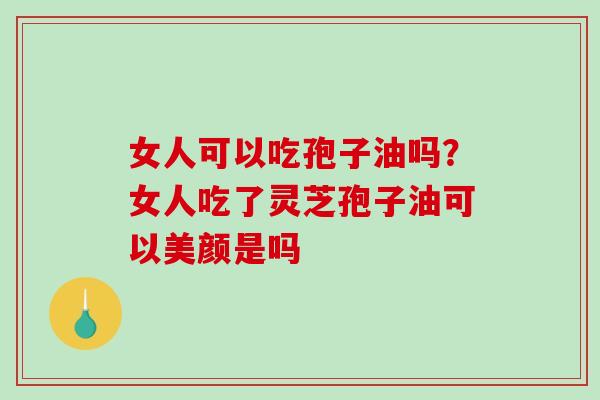 女人可以吃孢子油吗？女人吃了灵芝孢子油可以美颜是吗