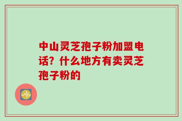 中山灵芝孢子粉加盟电话？什么地方有卖灵芝孢子粉的