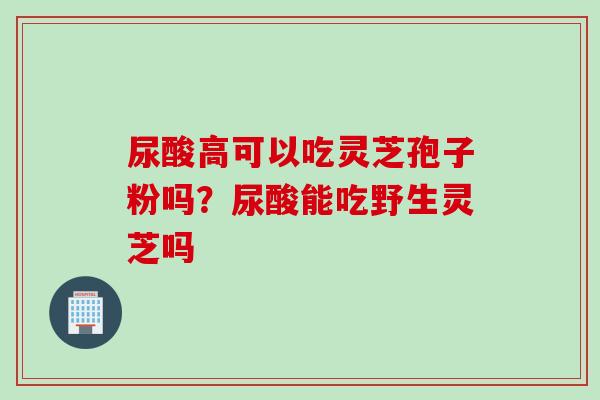 尿酸高可以吃灵芝孢子粉吗？尿酸能吃野生灵芝吗