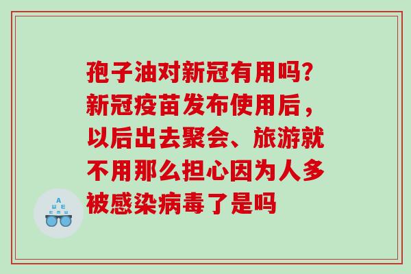 孢子油对新冠有用吗？新冠疫苗发布使用后，以后出去聚会、旅游就不用那么担心因为人多被感染病毒了是吗
