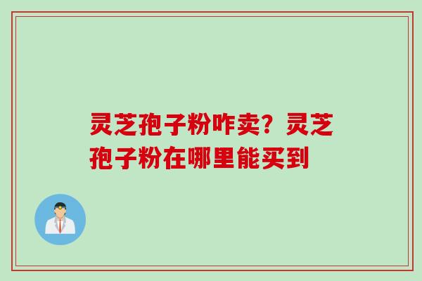 灵芝孢子粉咋卖？灵芝孢子粉在哪里能买到