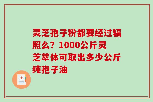 灵芝孢子粉都要经过辐照么？1000公斤灵芝萃体可取出多少公斤纯孢子油