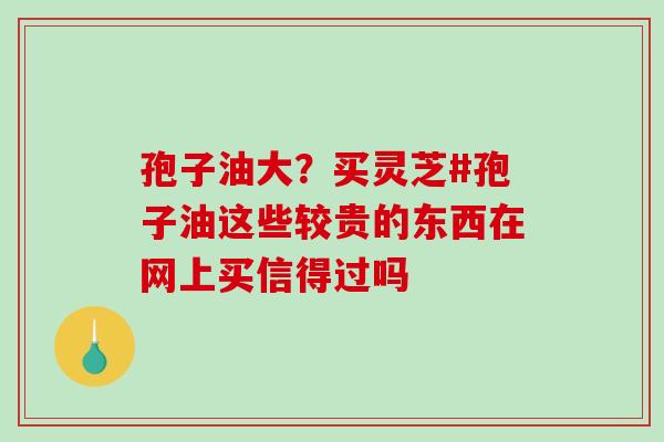 孢子油大？买灵芝#孢子油这些较贵的东西在网上买信得过吗