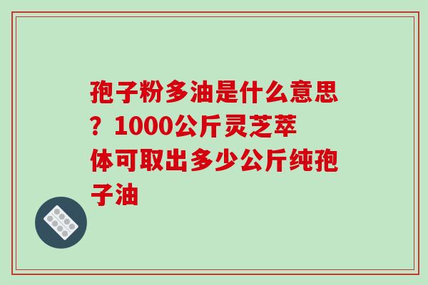 孢子粉多油是什么意思？1000公斤灵芝萃体可取出多少公斤纯孢子油